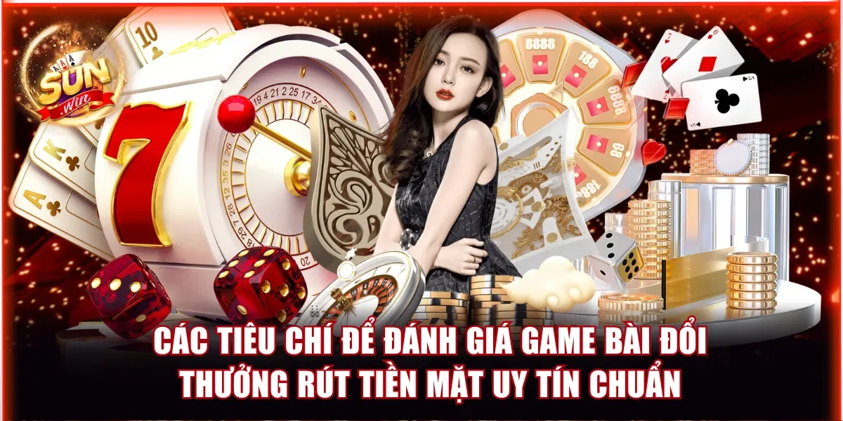 Các tiêu chí để đánh giá game bài đổi thưởng rút tiền mặt uy tín chuẩn